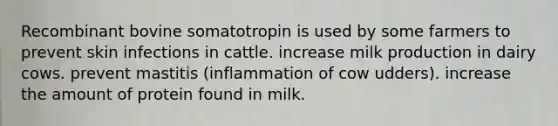 Recombinant bovine somatotropin is used by some farmers to prevent skin infections in cattle. increase milk production in dairy cows. prevent mastitis (inflammation of cow udders). increase the amount of protein found in milk.