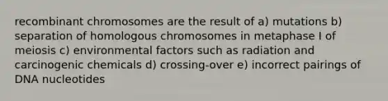 recombinant chromosomes are the result of a) mutations b) separation of homologous chromosomes in metaphase I of meiosis c) environmental factors such as radiation and carcinogenic chemicals d) crossing-over e) incorrect pairings of DNA nucleotides