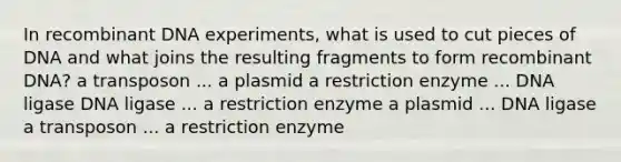 In recombinant DNA experiments, what is used to cut pieces of DNA and what joins the resulting fragments to form recombinant DNA? a transposon ... a plasmid a restriction enzyme ... DNA ligase DNA ligase ... a restriction enzyme a plasmid ... DNA ligase a transposon ... a restriction enzyme