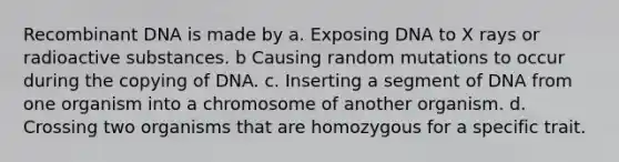 Recombinant DNA is made by a. Exposing DNA to X rays or radioactive substances. b Causing random mutations to occur during the copying of DNA. c. Inserting a segment of DNA from one organism into a chromosome of another organism. d. Crossing two organisms that are homozygous for a specific trait.