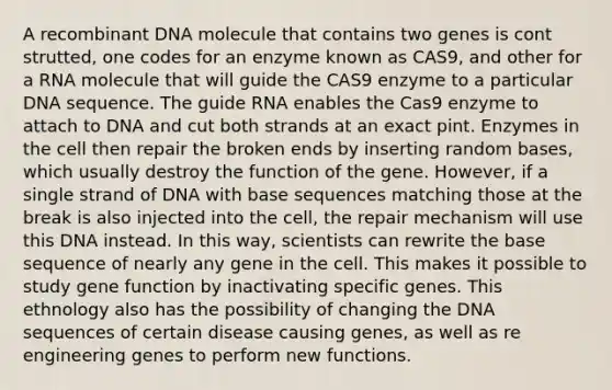 A <a href='https://www.questionai.com/knowledge/kkrH4LHLPA-recombinant-dna' class='anchor-knowledge'>recombinant dna</a> molecule that contains two genes is cont strutted, one codes for an enzyme known as CAS9, and other for a RNA molecule that will guide the CAS9 enzyme to a particular DNA sequence. The guide RNA enables the Cas9 enzyme to attach to DNA and cut both strands at an exact pint. Enzymes in the cell then repair the broken ends by inserting random bases, which usually destroy the function of the gene. However, if a single strand of DNA with base sequences matching those at the break is also injected into the cell, the repair mechanism will use this DNA instead. In this way, scientists can rewrite the base sequence of nearly any gene in the cell. This makes it possible to study gene function by inactivating specific genes. This ethnology also has the possibility of changing the DNA sequences of certain disease causing genes, as well as re engineering genes to perform new functions.