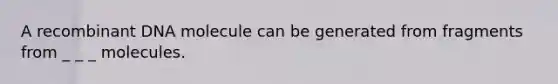 A recombinant DNA molecule can be generated from fragments from _ _ _ molecules.