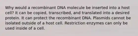 Why would a <a href='https://www.questionai.com/knowledge/kkrH4LHLPA-recombinant-dna' class='anchor-knowledge'>recombinant dna</a> molecule be inserted into a host cell? It can be copied, transcribed, and translated into a desired protein. It can protect the recombinant DNA. Plasmids cannot be isolated outside of a host cell. Restriction enzymes can only be used inside of a cell.