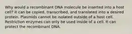 Why would a recombinant DNA molecule be inserted into a host cell? It can be copied, transcribed, and translated into a desired protein. Plasmids cannot be isolated outside of a host cell. Restriction enzymes can only be used inside of a cell. It can protect the recombinant DNA.