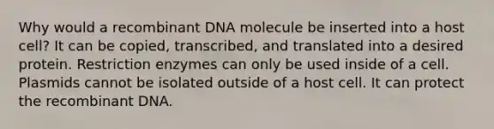 Why would a recombinant DNA molecule be inserted into a host cell? It can be copied, transcribed, and translated into a desired protein. Restriction enzymes can only be used inside of a cell. Plasmids cannot be isolated outside of a host cell. It can protect the recombinant DNA.