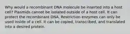 Why would a recombinant DNA molecule be inserted into a host cell? Plasmids cannot be isolated outside of a host cell. It can protect the recombinant DNA. Restriction enzymes can only be used inside of a cell. It can be copied, transcribed, and translated into a desired protein.