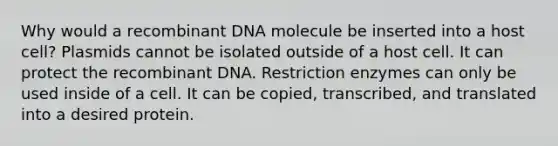 Why would a recombinant DNA molecule be inserted into a host cell? Plasmids cannot be isolated outside of a host cell. It can protect the recombinant DNA. Restriction enzymes can only be used inside of a cell. It can be copied, transcribed, and translated into a desired protein.