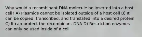 Why would a recombinant DNA molecule be inserted into a host cell? A) Plasmids cannot be isolated outside of a host cell B) It can be copied, transcribed, and translated into a desired protein C) It can protect the recombinant DNA D) Restriction enzymes can only be used inside of a cell