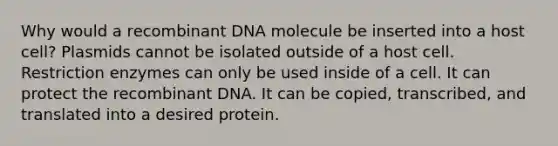 Why would a <a href='https://www.questionai.com/knowledge/kkrH4LHLPA-recombinant-dna' class='anchor-knowledge'>recombinant dna</a> molecule be inserted into a host cell? Plasmids cannot be isolated outside of a host cell. Restriction enzymes can only be used inside of a cell. It can protect the recombinant DNA. It can be copied, transcribed, and translated into a desired protein.