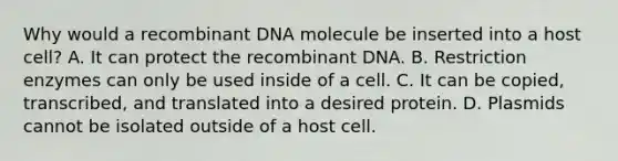 Why would a recombinant DNA molecule be inserted into a host cell? A. It can protect the recombinant DNA. B. Restriction enzymes can only be used inside of a cell. C. It can be copied, transcribed, and translated into a desired protein. D. Plasmids cannot be isolated outside of a host cell.