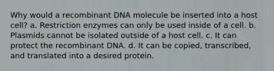 Why would a recombinant DNA molecule be inserted into a host cell? a. Restriction enzymes can only be used inside of a cell. b. Plasmids cannot be isolated outside of a host cell. c. It can protect the recombinant DNA. d. It can be copied, transcribed, and translated into a desired protein.