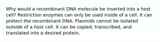 Why would a recombinant DNA molecule be inserted into a host cell? Restriction enzymes can only be used inside of a cell. It can protect the recombinant DNA. Plasmids cannot be isolated outside of a host cell. It can be copied, transcribed, and translated into a desired protein.