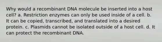 Why would a <a href='https://www.questionai.com/knowledge/kkrH4LHLPA-recombinant-dna' class='anchor-knowledge'>recombinant dna</a> molecule be inserted into a host cell? a. Restriction enzymes can only be used inside of a cell. b. It can be copied, transcribed, and translated into a desired protein. c. Plasmids cannot be isolated outside of a host cell. d. It can protect the recombinant DNA.