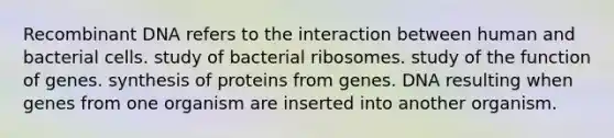 Recombinant DNA refers to the interaction between human and bacterial cells. study of bacterial ribosomes. study of the function of genes. synthesis of proteins from genes. DNA resulting when genes from one organism are inserted into another organism.