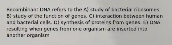 Recombinant DNA refers to the A) study of bacterial ribosomes. B) study of the function of genes. C) interaction between human and bacterial cells. D) synthesis of proteins from genes. E) DNA resulting when genes from one organism are inserted into another organism