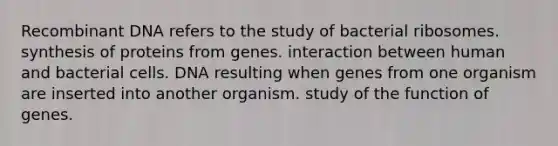 Recombinant DNA refers to the study of bacterial ribosomes. synthesis of proteins from genes. interaction between human and bacterial cells. DNA resulting when genes from one organism are inserted into another organism. study of the function of genes.