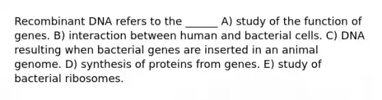 Recombinant DNA refers to the ______ A) study of the function of genes. B) interaction between human and bacterial cells. C) DNA resulting when bacterial genes are inserted in an animal genome. D) synthesis of proteins from genes. E) study of bacterial ribosomes.