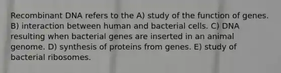 Recombinant DNA refers to the A) study of the function of genes. B) interaction between human and bacterial cells. C) DNA resulting when bacterial genes are inserted in an animal genome. D) synthesis of proteins from genes. E) study of bacterial ribosomes.