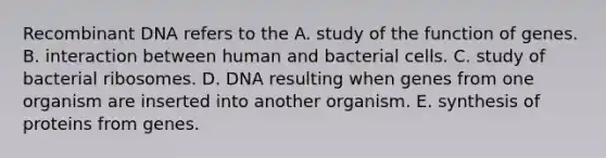 Recombinant DNA refers to the A. study of the function of genes. B. interaction between human and bacterial cells. C. study of bacterial ribosomes. D. DNA resulting when genes from one organism are inserted into another organism. E. synthesis of proteins from genes.