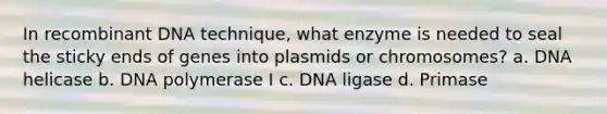 In recombinant DNA technique, what enzyme is needed to seal the sticky ends of genes into plasmids or chromosomes? a. DNA helicase b. DNA polymerase I c. DNA ligase d. Primase