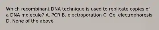 Which recombinant DNA technique is used to replicate copies of a DNA molecule? A. PCR B. electroporation C. Gel electrophoresis D. None of the above