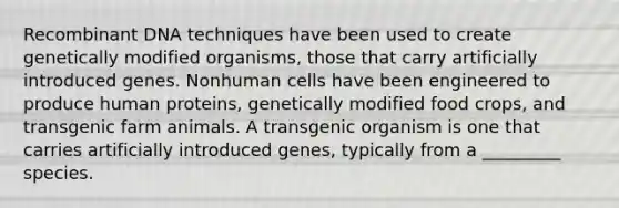 Recombinant DNA techniques have been used to create genetically modified organisms, those that carry artificially introduced genes. Nonhuman cells have been engineered to produce human proteins, genetically modified food crops, and transgenic farm animals. A transgenic organism is one that carries artificially introduced genes, typically from a _________ species.