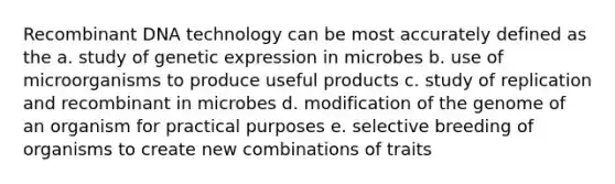 Recombinant DNA technology can be most accurately defined as the a. study of genetic expression in microbes b. use of microorganisms to produce useful products c. study of replication and recombinant in microbes d. modification of the genome of an organism for practical purposes e. selective breeding of organisms to create new combinations of traits