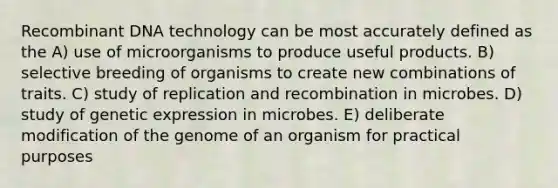 Recombinant DNA technology can be most accurately defined as the A) use of microorganisms to produce useful products. B) selective breeding of organisms to create new combinations of traits. C) study of replication and recombination in microbes. D) study of genetic expression in microbes. E) deliberate modification of the genome of an organism for practical purposes