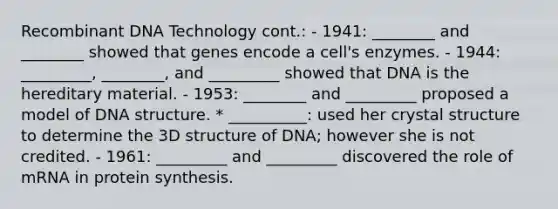 Recombinant DNA Technology cont.: - 1941: ________ and ________ showed that genes encode a cell's enzymes. - 1944: _________, ________, and _________ showed that DNA is the hereditary material. - 1953: ________ and _________ proposed a model of DNA structure. * __________: used her crystal structure to determine the 3D structure of DNA; however she is not credited. - 1961: _________ and _________ discovered the role of mRNA in protein synthesis.