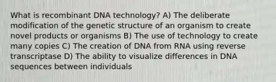 What is recombinant DNA technology? A) The deliberate modification of the genetic structure of an organism to create novel products or organisms B) The use of technology to create many copies C) The creation of DNA from RNA using reverse transcriptase D) The ability to visualize differences in DNA sequences between individuals