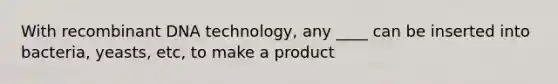 With recombinant DNA technology, any ____ can be inserted into bacteria, yeasts, etc, to make a product