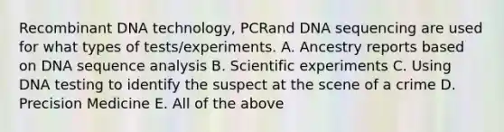 Recombinant DNA technology, PCRand DNA sequencing are used for what types of tests/experiments. A. Ancestry reports based on DNA sequence analysis B. Scientific experiments C. Using DNA testing to identify the suspect at the scene of a crime D. Precision Medicine E. All of the above