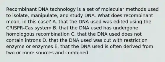 Recombinant DNA technology is a set of molecular methods used to isolate, manipulate, and study DNA. What does recombinant mean, in this case? A. that the DNA used was edited using the CRISPR‑Cas system B. that the DNA used has undergone homologous recombination C. that the DNA used does not contain introns D. that the DNA used was cut with restriction enzyme or enzymes E. that the DNA used is often derived from two or more sources and combined