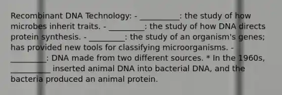 Recombinant DNA Technology: - __________: the study of how microbes inherit traits. - _________: the study of how DNA directs protein synthesis. - _________: the study of an organism's genes; has provided new tools for classifying microorganisms. - _________: DNA made from two different sources. * In the 1960s, __________ inserted animal DNA into bacterial DNA, and the bacteria produced an animal protein.