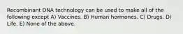 Recombinant DNA technology can be used to make all of the following except A) Vaccines. B) Human hormones. C) Drugs. D) Life. E) None of the above.