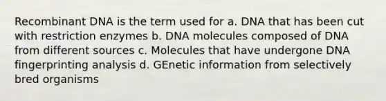 Recombinant DNA is the term used for a. DNA that has been cut with restriction enzymes b. DNA molecules composed of DNA from different sources c. Molecules that have undergone DNA fingerprinting analysis d. GEnetic information from selectively bred organisms