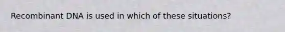 Recombinant DNA is used in which of these situations?