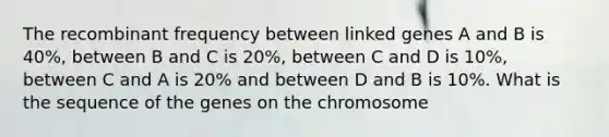 The recombinant frequency between linked genes A and B is 40%, between B and C is 20%, between C and D is 10%, between C and A is 20% and between D and B is 10%. What is the sequence of the genes on the chromosome