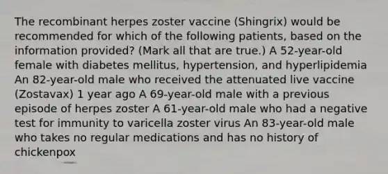 The recombinant herpes zoster vaccine (Shingrix) would be recommended for which of the following patients, based on the information provided? (Mark all that are true.) A 52-year-old female with diabetes mellitus, hypertension, and hyperlipidemia An 82-year-old male who received the attenuated live vaccine (Zostavax) 1 year ago A 69-year-old male with a previous episode of herpes zoster A 61-year-old male who had a negative test for immunity to varicella zoster virus An 83-year-old male who takes no regular medications and has no history of chickenpox