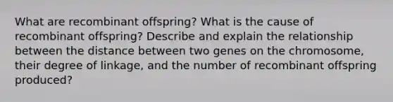 What are recombinant offspring? What is the cause of recombinant offspring? Describe and explain the relationship between the distance between two genes on the chromosome, their degree of linkage, and the number of recombinant offspring produced?