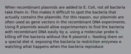 When recombinant plasmids are added to E. Coli, not all bacteria take them in. This makes it difficult to spot the bacteria that actually contains the plasmids. For this reason, our plasmids are often used as gene vectors in the <a href='https://www.questionai.com/knowledge/kkrH4LHLPA-recombinant-dna' class='anchor-knowledge'>recombinant dna</a> experiments. Using R plasmids would allow experimenters to find the bacteria with recombinant DNA easily by a. using a molecular probe b. killing off the bacteria without the R plasmid c. feeding them on a special diet d. exposing the bacteria to restriction enzymes e. watching what happens when the bacteria reproduce