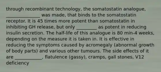 through recombinant technology, the somatostatin analogue, _______________ was made, that binds to the somatostatin receptor. It is 45 times more potent than somatostatin in inhibiting GH release, but only _________ as potent in reducing insulin secretion. The half-life of this analogue is 80 min-4 weeks, depending on the measure it is taken in. It is effective in reducing the symptoms caused by acromegaly (abnormal growth of body parts) and various other tumours. The side effects of it are ____________, flatulence (gassy), cramps, gall stones, V12 deficiency