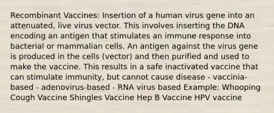 Recombinant Vaccines: Insertion of a human virus gene into an attenuated, live virus vector. This involves inserting the DNA encoding an antigen that stimulates an immune response into bacterial or mammalian cells. An antigen against the virus gene is produced in the cells (vector) and then purified and used to make the vaccine. This results in a safe inactivated vaccine that can stimulate immunity, but cannot cause disease - vaccinia-based - adenovirus-based - RNA virus based Example: Whooping Cough Vaccine Shingles Vaccine Hep B Vaccine HPV vaccine