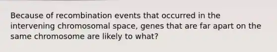 Because of recombination events that occurred in the intervening chromosomal space, genes that are far apart on the same chromosome are likely to what?