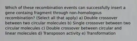 Which of these recombination events can successfully insert a gene containg fragment through non-homologous recombination? (Select all that apply) a) Double crossover between two circular molecules b) Single crossover between two circular molecules c) Double crossover between circular and linear molecules d) Transposon activity e) Transformation