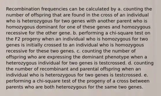 Recombination frequencies can be calculated by a. counting the number of offspring that are found in the cross of an individual who is heterozygous for two genes with another parent who is homozygous dominant for one of these genes and homozygous recessive for the other gene. b. performing a chi-square test on the F2 progeny when an individual who is homozygous for two genes is initially crossed to an individual who is homozygous recessive for these two genes. c. counting the number of offspring who are expressing the dominant phenotype when a heterozygous individual for two genes is testcrossed. d. counting the number of recombinant and parental offspring when an individual who is heterozygous for two genes is testcrossed. e. performing a chi-square test of the progeny of a cross between parents who are both heterozygous for the same two genes.