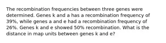 The recombination frequencies between three genes were determined. Genes k and a has a recombination frequency of 39%, while genes a and e had a recombination frequency of 26%. Genes k and e showed 50% recombination. What is the distance in map units between genes k and e?