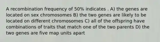 A recombination frequency of 50% indicates . A) the genes are located on sex chromosomes B) the two genes are likely to be located on different chromosomes C) all of the offspring have combinations of traits that match one of the two parents D) the two genes are five map units apart