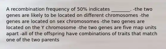 A recombination frequency of 50% indicates ________. -the two genes are likely to be located on different chromosomes -the genes are located on sex chromosomes -the two genes are located on the Y chromosome -the two genes are five map units apart -all of the offspring have combinations of traits that match one of the two parents