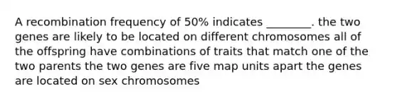 A recombination frequency of 50% indicates ________. the two genes are likely to be located on different chromosomes all of the offspring have combinations of traits that match one of the two parents the two genes are five map units apart the genes are located on sex chromosomes